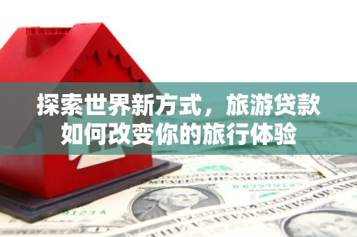 汝州探索世界新方式，旅游贷款如何改变你的旅行体验